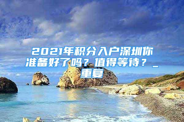 2021年积分入户深圳你准备好了吗？值得等待？_重复