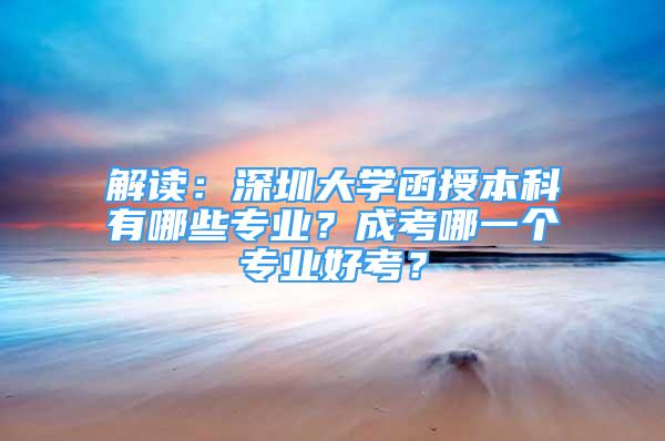 解读：深圳大学函授本科有哪些专业？成考哪一个专业好考？