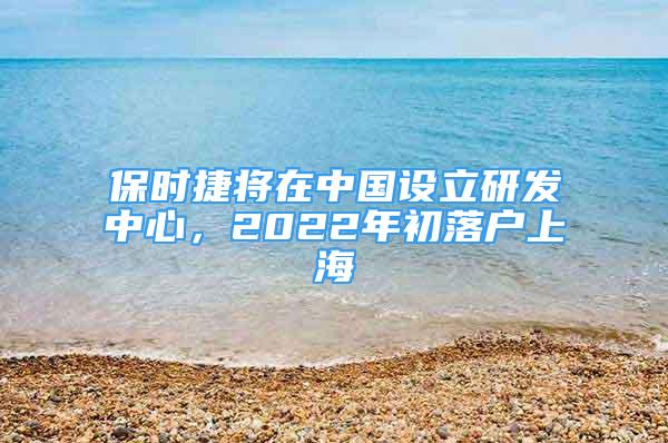 保时捷将在中国设立研发中心，2022年初落户上海