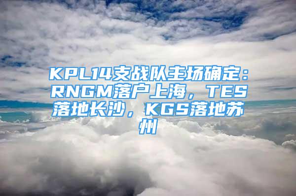 KPL14支战队主场确定：RNGM落户上海，TES落地长沙，KGS落地苏州