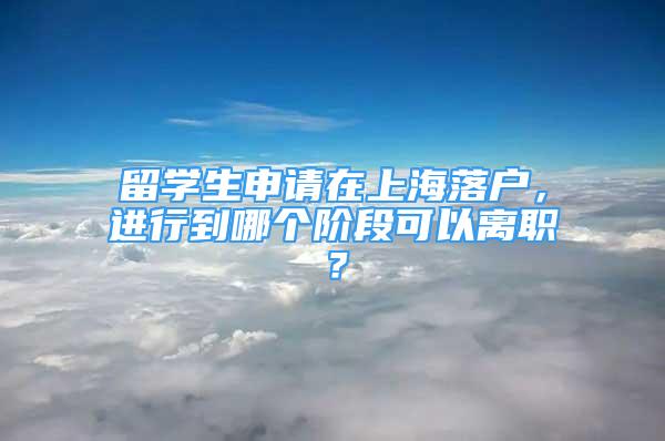 留学生申请在上海落户，进行到哪个阶段可以离职？