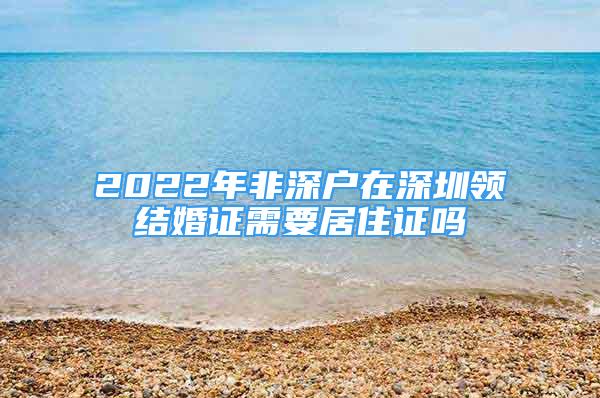 2022年非深户在深圳领结婚证需要居住证吗