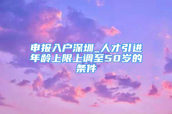 申报入户深圳_人才引进年龄上限上调至50岁的条件