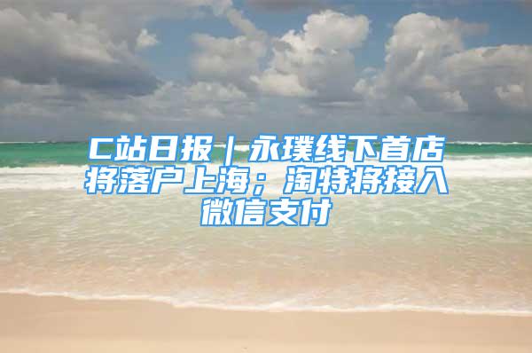 C站日报｜永璞线下首店将落户上海；淘特将接入微信支付