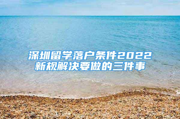深圳留学落户条件2022新规解决要做的三件事