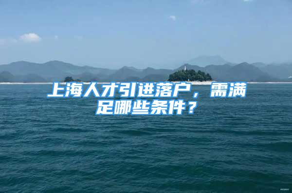 上海人才引进落户，需满足哪些条件？