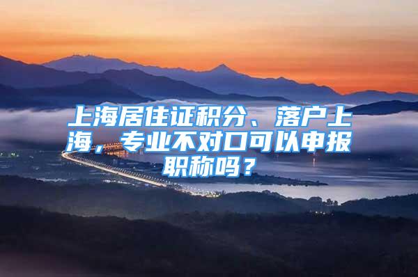 上海居住证积分、落户上海，专业不对口可以申报职称吗？