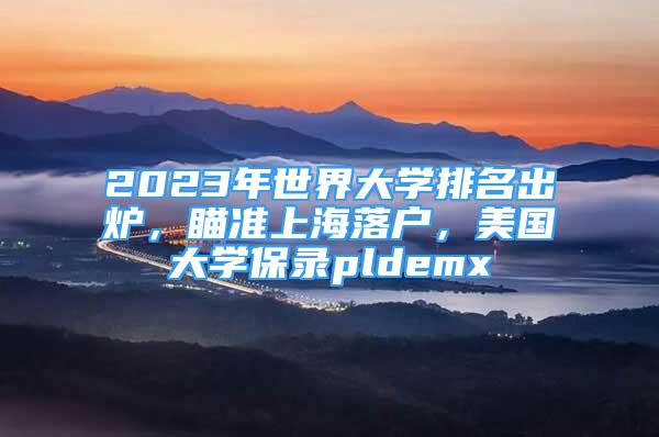 2023年世界大学排名出炉，瞄准上海落户，美国大学保录pldemx