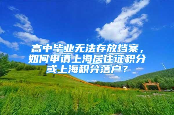 高中毕业无法存放档案，如何申请上海居住证积分或上海积分落户？