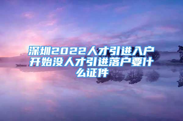 深圳2022人才引进入户开始没人才引进落户要什么证件