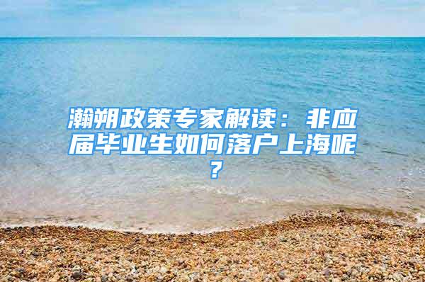 瀚朔政策专家解读：非应届毕业生如何落户上海呢？