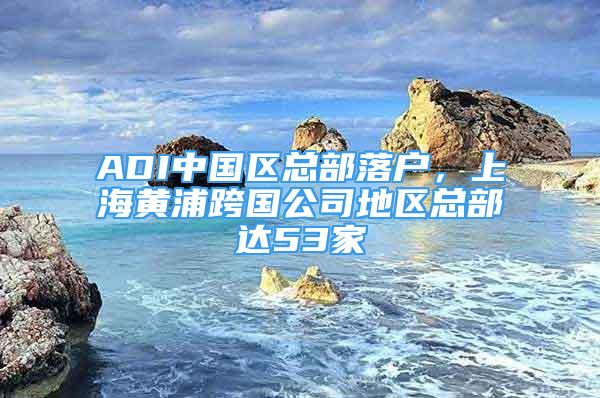 ADI中国区总部落户，上海黄浦跨国公司地区总部达53家