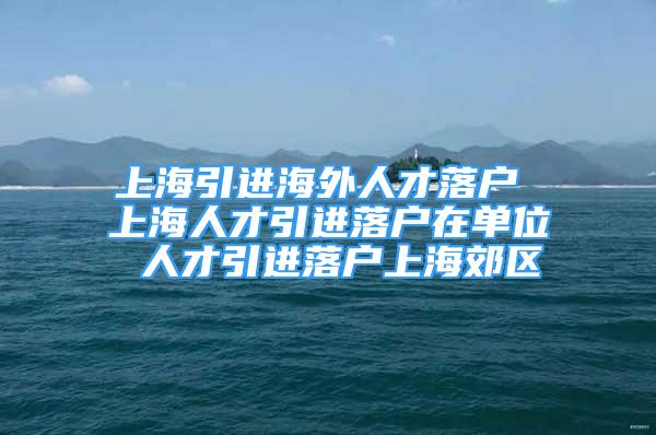 上海引进海外人才落户 上海人才引进落户在单位 人才引进落户上海郊区