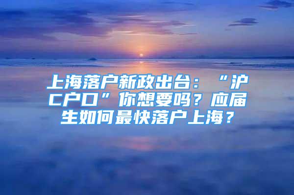 上海落户新政出台：“沪C户口”你想要吗？应届生如何最快落户上海？