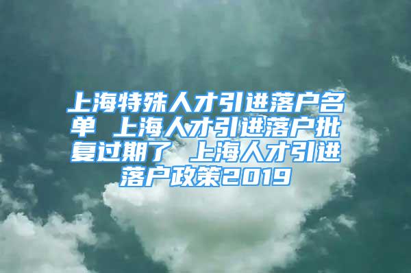 上海特殊人才引进落户名单 上海人才引进落户批复过期了 上海人才引进落户政策2019