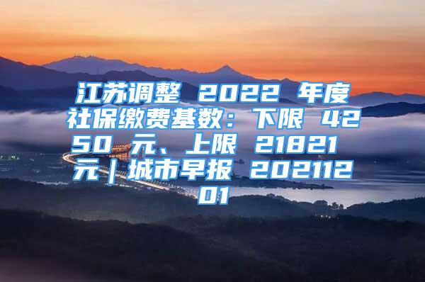 江苏调整 2022 年度社保缴费基数：下限 4250 元、上限 21821 元｜城市早报 20211201