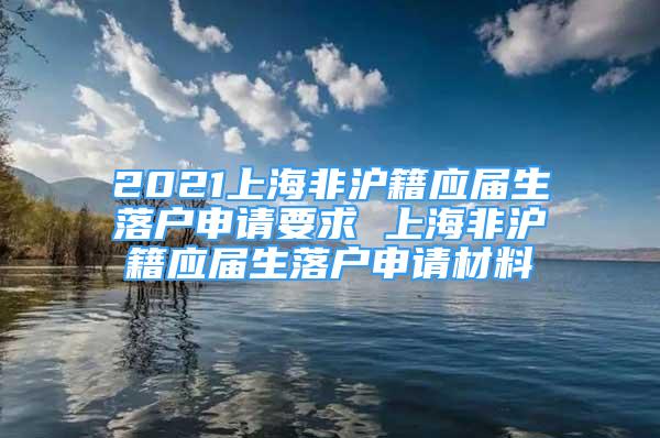 2021上海非沪籍应届生落户申请要求 上海非沪籍应届生落户申请材料