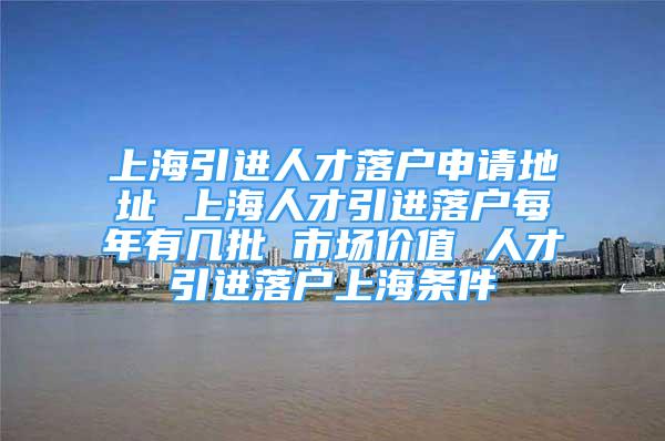 上海引进人才落户申请地址 上海人才引进落户每年有几批 市场价值 人才引进落户上海条件