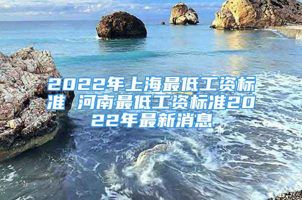 2022年上海最低工资标准 河南最低工资标准2022年最新消息