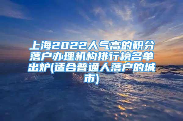 上海2022人气高的积分落户办理机构排行榜名单出炉(适合普通人落户的城市)