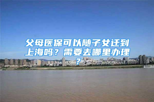 父母医保可以随子女迁到上海吗？需要去哪里办理？