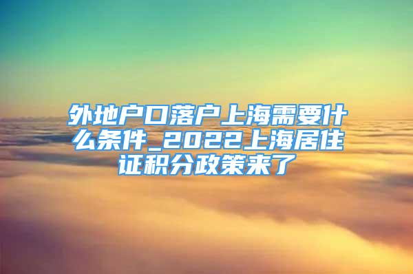 外地户口落户上海需要什么条件_2022上海居住证积分政策来了