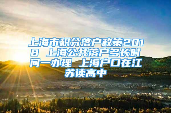 上海市积分落户政策2018 上海公共落户多长时间一办理 上海户口在江苏读高中