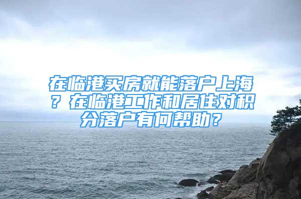 在临港买房就能落户上海？在临港工作和居住对积分落户有何帮助？