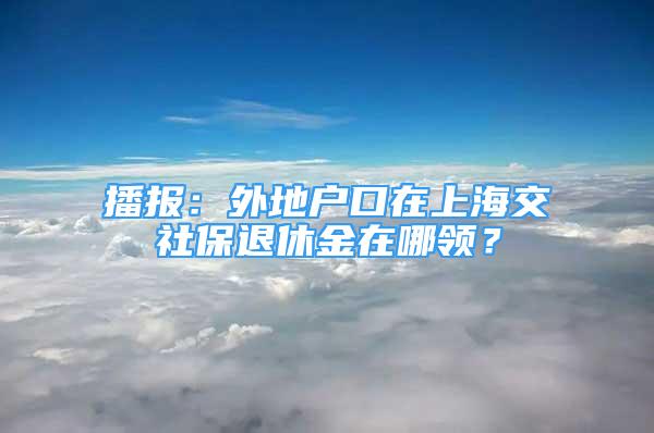 播报：外地户口在上海交社保退休金在哪领？