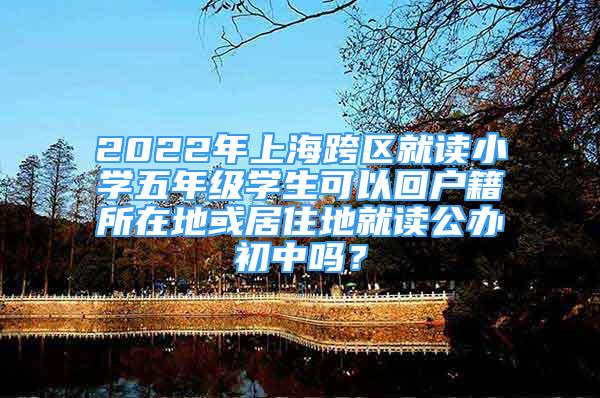 2022年上海跨区就读小学五年级学生可以回户籍所在地或居住地就读公办初中吗？