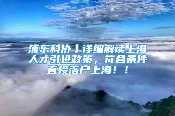 浦东科协丨详细解读上海人才引进政策，符合条件直接落户上海！！