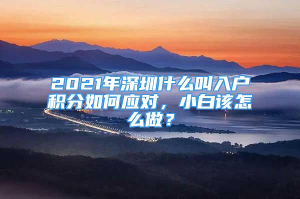 2021年深圳什么叫入户积分如何应对，小白该怎么做？