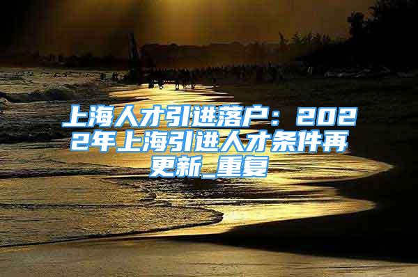 上海人才引进落户：2022年上海引进人才条件再更新_重复