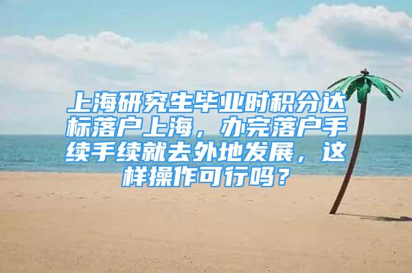 上海研究生毕业时积分达标落户上海，办完落户手续手续就去外地发展，这样操作可行吗？