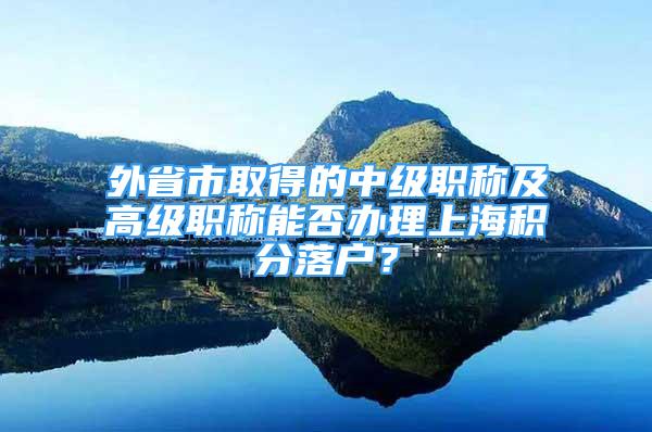 外省市取得的中级职称及高级职称能否办理上海积分落户？