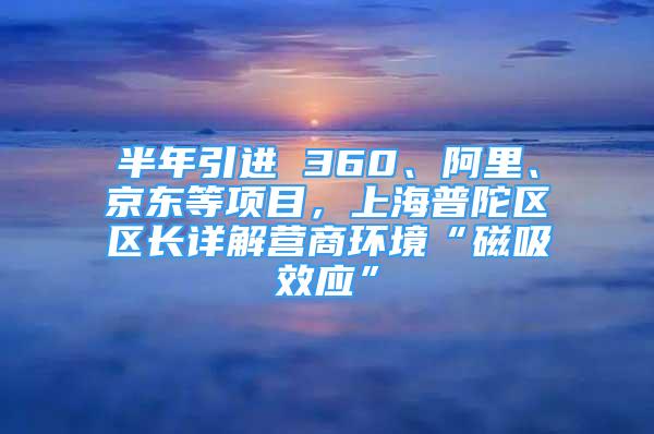半年引进 360、阿里、京东等项目，上海普陀区区长详解营商环境“磁吸效应”