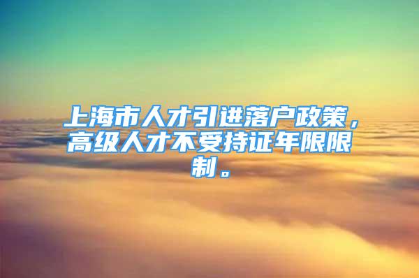 上海市人才引进落户政策，高级人才不受持证年限限制。