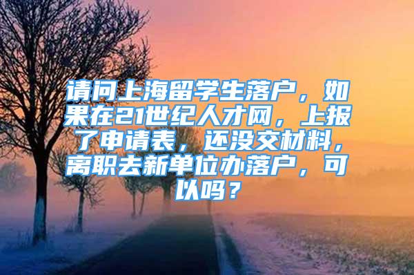 请问上海留学生落户，如果在21世纪人才网，上报了申请表，还没交材料，离职去新单位办落户，可以吗？
