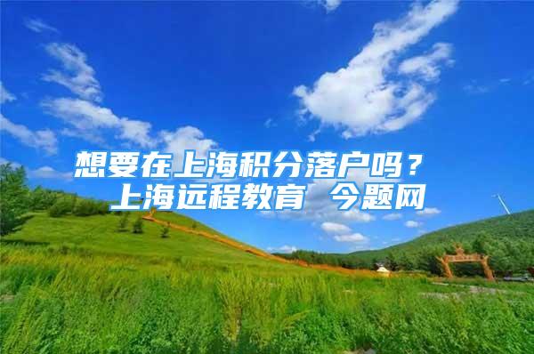 想要在上海积分落户吗？ 上海远程教育 今题网