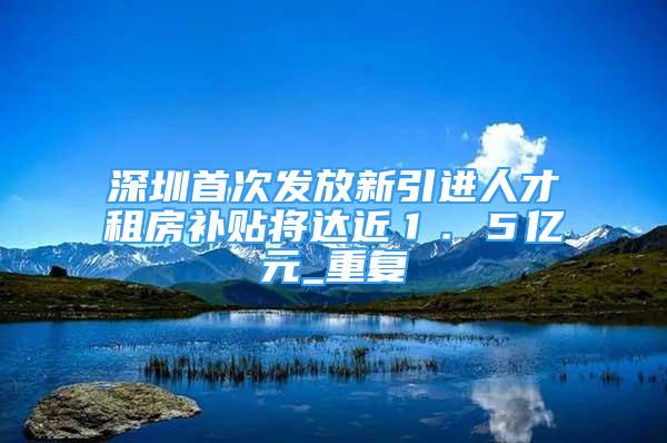深圳首次发放新引进人才租房补贴将达近１．５亿元_重复