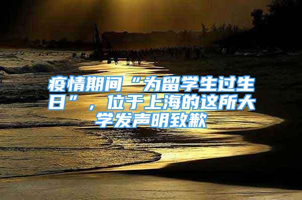 疫情期间“为留学生过生日”，位于上海的这所大学发声明致歉