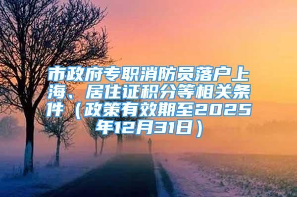 市政府专职消防员落户上海、居住证积分等相关条件（政策有效期至2025年12月31日）