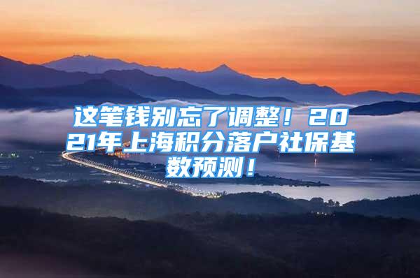 这笔钱别忘了调整！2021年上海积分落户社保基数预测！