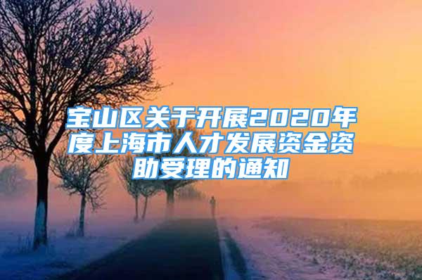宝山区关于开展2020年度上海市人才发展资金资助受理的通知