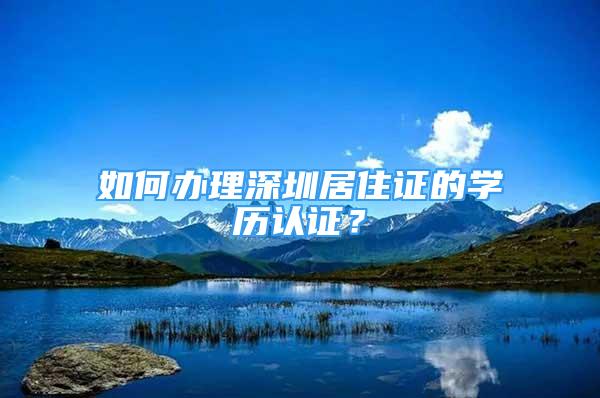 如何办理深圳居住证的学历认证？