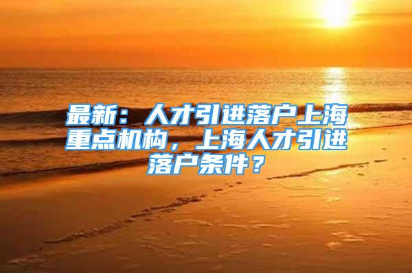 最新：人才引进落户上海重点机构，上海人才引进落户条件？