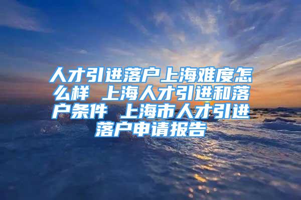人才引进落户上海难度怎么样 上海人才引进和落户条件 上海市人才引进落户申请报告