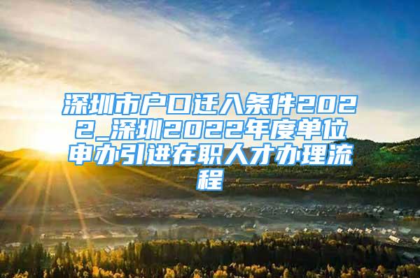 深圳市户口迁入条件2022_深圳2022年度单位申办引进在职人才办理流程