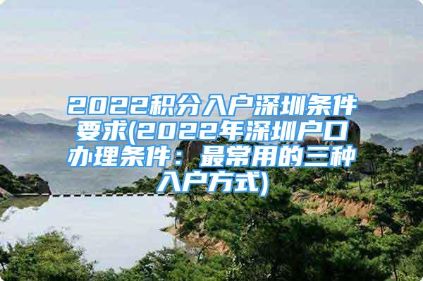 2022积分入户深圳条件要求(2022年深圳户口办理条件：最常用的三种入户方式)