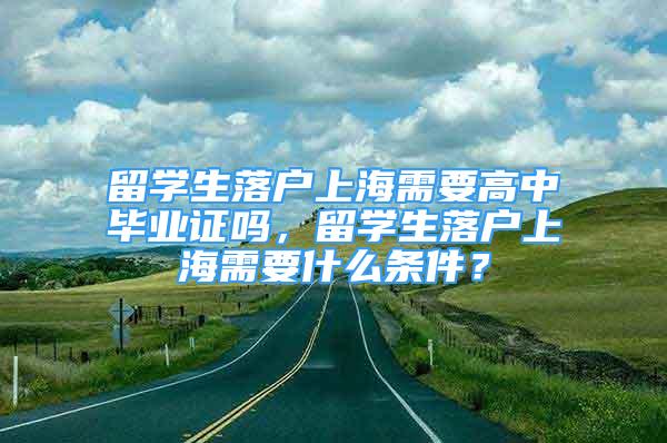 留学生落户上海需要高中毕业证吗，留学生落户上海需要什么条件？